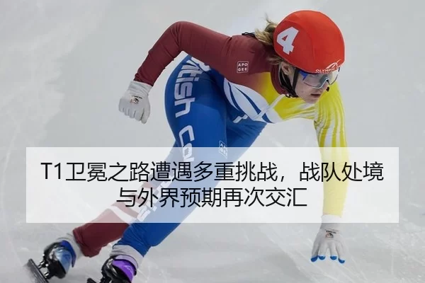 T1卫冕之路遭遇多重挑战，战队处境与外界预期再次交汇